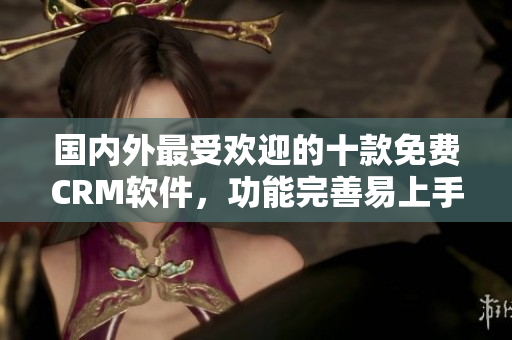 國(guó)內(nèi)外最受歡迎的十款免費(fèi)CRM軟件，功能完善易上手，適用于各類企業(yè)