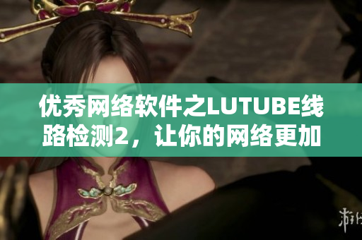 優(yōu)秀網(wǎng)絡(luò)軟件之LUTUBE線路檢測(cè)2，讓你的網(wǎng)絡(luò)更加流暢