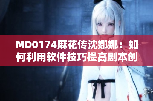 MD0174麻花傳沈娜娜：如何利用軟件技巧提高劇本創(chuàng)作效率？