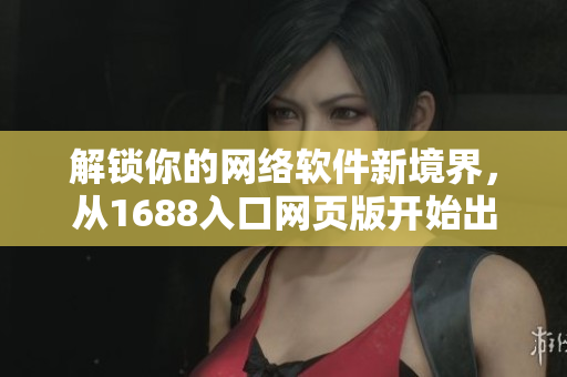 解鎖你的網(wǎng)絡(luò)軟件新境界，從1688入口網(wǎng)頁版開始出發(fā)