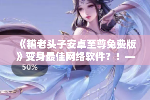 《糟老頭子安卓至尊免費版》變身最佳網(wǎng)絡(luò)軟件？！——編輯深度評測