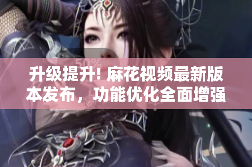 升級提升! 麻花視頻最新版本發(fā)布，功能優(yōu)化全面增強