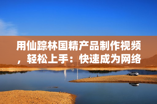用仙蹤林國(guó)精產(chǎn)品制作視頻，輕松上手：快速成為網(wǎng)絡(luò)軟件達(dá)人