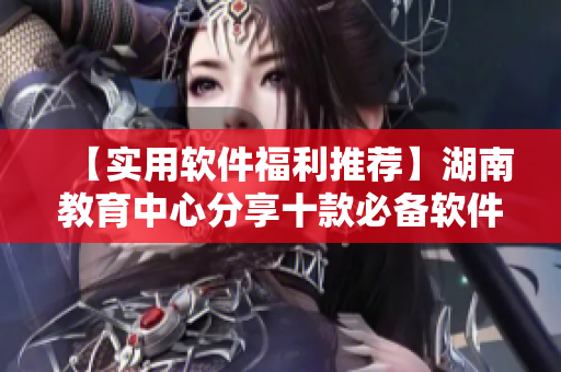 【實(shí)用軟件福利推薦】湖南教育中心分享十款必備軟件，提升工作效率！
