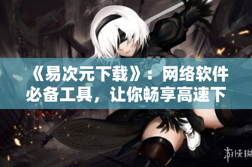 《易次元下載》：網(wǎng)絡(luò)軟件必備工具，讓你暢享高速下載！