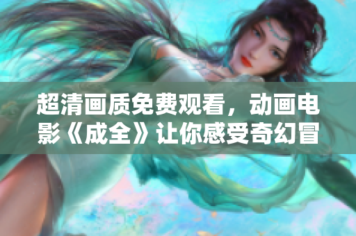 超清畫(huà)質(zhì)免費(fèi)觀看，動(dòng)畫(huà)電影《成全》讓你感受奇幻冒險(xiǎn)的精彩世界！