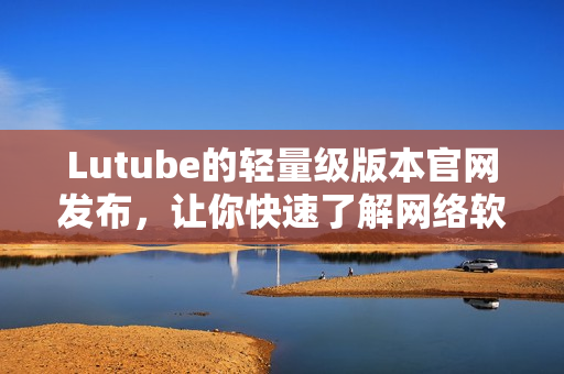 Lutube的輕量級(jí)版本官網(wǎng)發(fā)布，讓你快速了解網(wǎng)絡(luò)軟件的最新資訊！