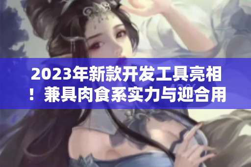 2023年新款開發(fā)工具亮相！兼具肉食系實力與迎合用戶口味