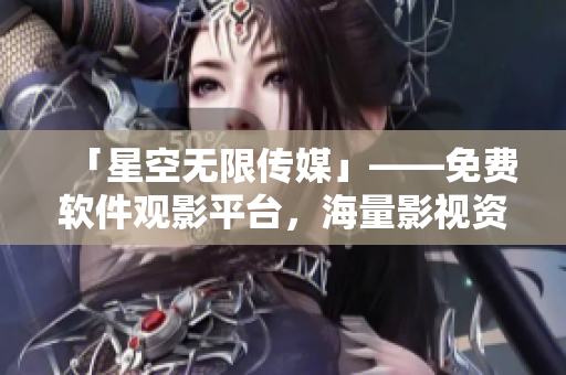 「星空無(wú)限傳媒」——免費(fèi)軟件觀影平臺(tái)，海量影視資源等你來(lái)看！