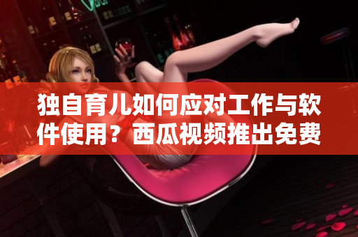 獨(dú)自育兒如何應(yīng)對工作與軟件使用？西瓜視頻推出免費(fèi)教程