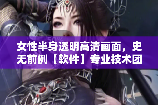女性半身透明高清畫面，史無前例【軟件】專業(yè)技術(shù)團(tuán)隊(duì)匯聚，突破性創(chuàng)新！