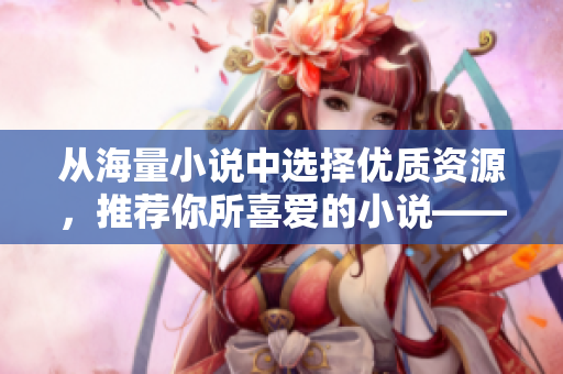 從海量小說中選擇優(yōu)質(zhì)資源，推薦你所喜愛的小說——PO18書屋讓你暢享閱讀樂趣