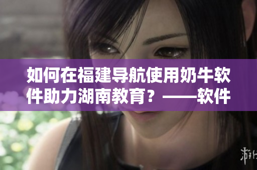 如何在福建導(dǎo)航使用奶牛軟件助力湖南教育？——軟件使用指南