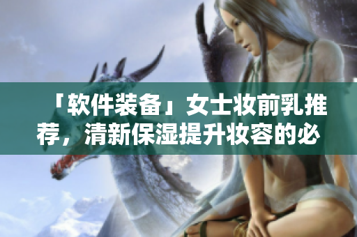 「軟件裝備」女士妝前乳推薦，清新保濕提升妝容的必需品！
