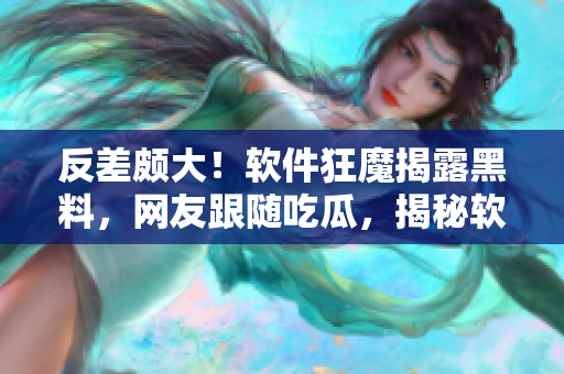 反差頗大！軟件狂魔揭露黑料，網(wǎng)友跟隨吃瓜，揭秘軟件背后故事