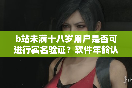 b站未滿十八歲用戶是否可進行實名驗證？軟件年齡認證規(guī)則揭秘