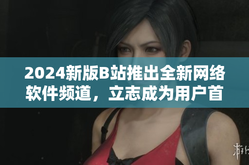 2024新版B站推出全新網(wǎng)絡(luò)軟件頻道，立志成為用戶首選閱讀平臺