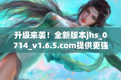 升級來襲！全新版本jhs_0714_v1.6.5.com提供更強大的軟件功能與穩(wěn)定性