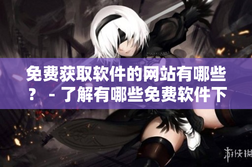 免費獲取軟件的網(wǎng)站有哪些？ - 了解有哪些免費軟件下載網(wǎng)站