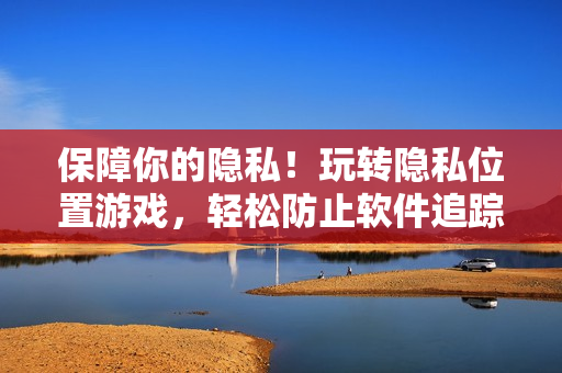保障你的隱私！玩轉(zhuǎn)隱私位置游戲，輕松防止軟件追蹤
