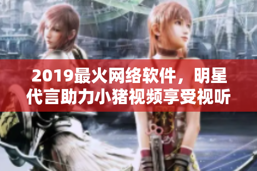 2019最火網(wǎng)絡(luò)軟件，明星代言助力小豬視頻享受視聽盛宴