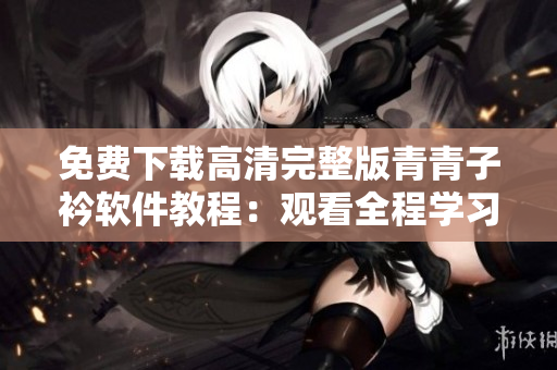 免費(fèi)下載高清完整版青青子衿軟件教程：觀看全程學(xué)習(xí)，提升技術(shù)水平