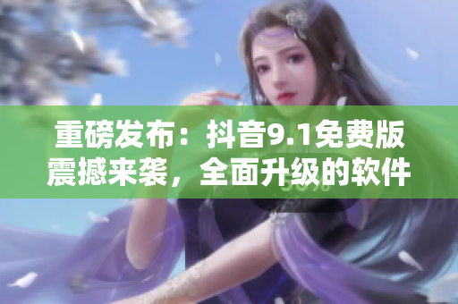 重磅發(fā)布：抖音9.1免費版震撼來襲，全面升級的軟件你值得擁有！