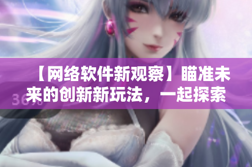 【網(wǎng)絡(luò)軟件新觀察】瞄準(zhǔn)未來(lái)的創(chuàng)新新玩法，一起探索網(wǎng)絡(luò)軟件的無(wú)限可能！