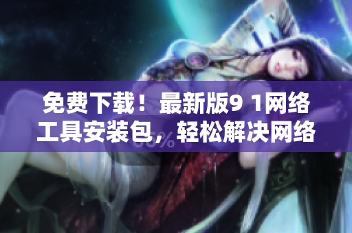 免費下載！最新版9 1網(wǎng)絡(luò)工具安裝包，輕松解決網(wǎng)絡(luò)問題！