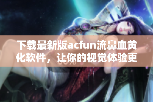 下載最新版acfun流鼻血黃化軟件，讓你的視覺體驗(yàn)更加舒適！
