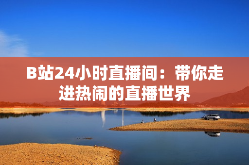 B站24小時(shí)直播間：帶你走進(jìn)熱鬧的直播世界