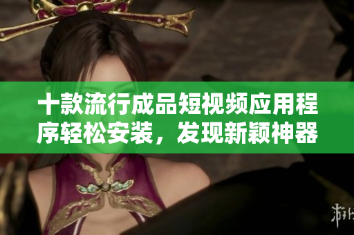 十款流行成品短視頻應(yīng)用程序輕松安裝，發(fā)現(xiàn)新穎神器