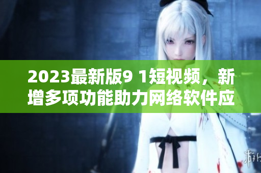 2023最新版9 1短視頻，新增多項功能助力網絡軟件應用
