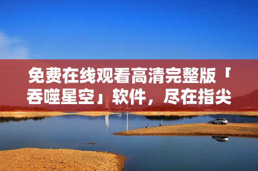 免費在線觀看高清完整版「吞噬星空」軟件，盡在指尖：立即體驗震撼視聽盛宴！