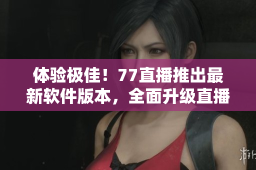 體驗(yàn)極佳！77直播推出最新軟件版本，全面升級直播互動體驗(yàn)