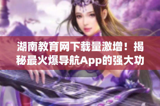 湖南教育網(wǎng)下載量激增！揭秘最火爆導(dǎo)航App的強大功能與使用技巧！