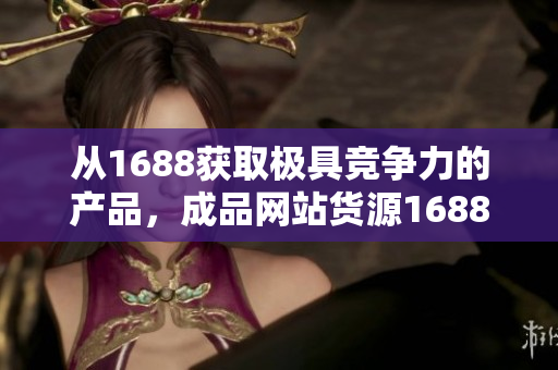 從1688獲取極具競爭力的產(chǎn)品，成品網(wǎng)站貨源1688新風(fēng)尚