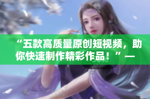 “五款高質(zhì)量原創(chuàng)短視頻，助你快速制作精彩作品！”——多款成品短視頻軟件的推薦下載