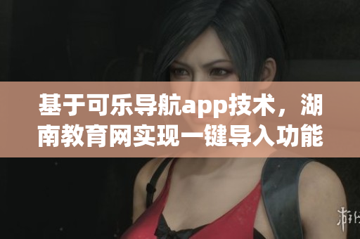 基于可樂(lè)導(dǎo)航app技術(shù)，湖南教育網(wǎng)實(shí)現(xiàn)一鍵導(dǎo)入功能