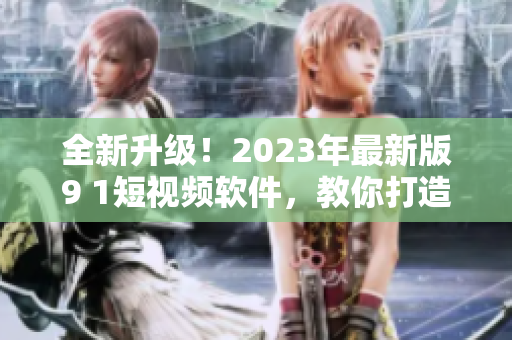 全新升級(jí)！2023年最新版9 1短視頻軟件，教你打造優(yōu)質(zhì)網(wǎng)絡(luò)視頻內(nèi)容