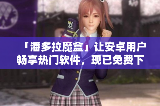 「潘多拉魔盒」讓安卓用戶暢享熱門軟件，現(xiàn)已免費下載！