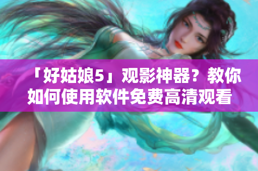 「好姑娘5」觀影神器？教你如何使用軟件免費高清觀看！