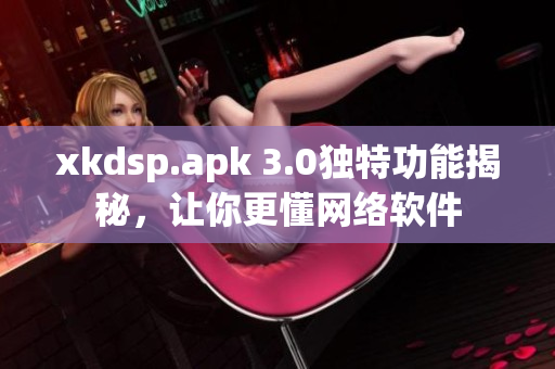 xkdsp.apk 3.0獨(dú)特功能揭秘，讓你更懂網(wǎng)絡(luò)軟件