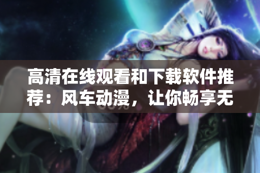 高清在線觀看和下載軟件推薦：風車動漫，讓你暢享無限精彩！
