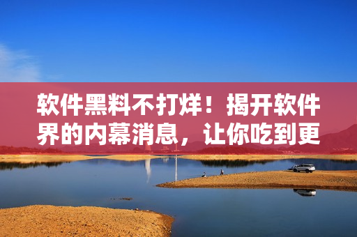 軟件黑料不打烊！揭開(kāi)軟件界的內(nèi)幕消息，讓你吃到更多的瓜！