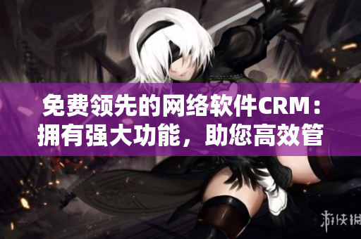 免費(fèi)領(lǐng)先的網(wǎng)絡(luò)軟件CRM：擁有強(qiáng)大功能，助您高效管理客戶關(guān)系