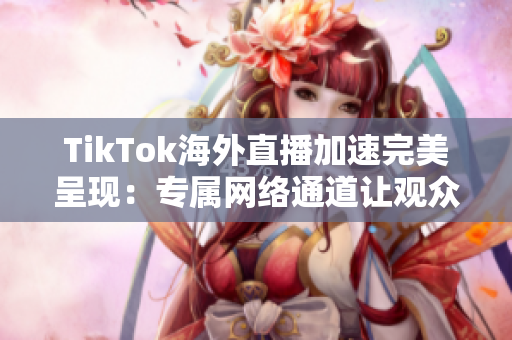 TikTok海外直播加速完美呈現(xiàn)：專屬網絡通道讓觀眾暢享清晰精彩直播