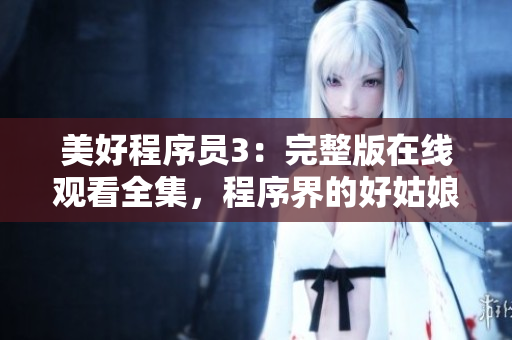 美好程序員3：完整版在線觀看全集，程序界的好姑娘重出江湖！