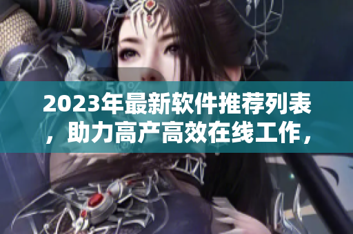 2023年最新軟件推薦列表，助力高產(chǎn)高效在線工作，數(shù)百款軟件應(yīng)有盡有