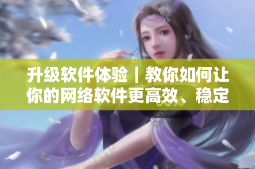 升級軟件體驗｜教你如何讓你的網(wǎng)絡(luò)軟件更高效、穩(wěn)定、安全